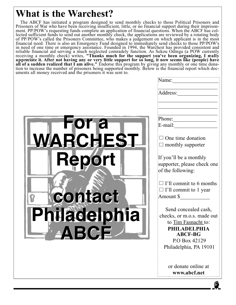 ‘What is the Warchest?  The ABCF has initiated a program designed to send monthly checl Prisoners of War who have been receiving insufficient, little, or no financial s ment. PP/POWs requesting funds complete an application of financial questior lected sufficient funds to send out another monthly check, the applications are reviewed by a rotating body of PP/POW’s called the Prisoners Committee, who makes a judgement on which applicant is in the most financial need. There s also an Emergency Fund designed (o immediately send checks io those PPIPOW’s in need of one time or emergency assistance. Founded in 1994, the Warchest has provided consistent and reliable financial aid serving a much neglected comradely function. As Sekou Odinga (a POW currently receiving 2 monthly check) writes, "Thanks much for the support you’ve been organizing, I really appreiate i, After not having any or very litle support for so long, it now scems fike (people) have all of a sudden realized that I am alive." Endorse this program by giving any monthly or one time dona- fion to ingrease the nusaber of prisoners being supported montnly. Blow i the financial report which doc- uments all money received and the prisoners it was sent to.  [Name:  Addres:  [ One time donation (] monthly supporter  If you’ll be a monthly supporter, please check one of the following:  0 I’ll commit to 6 months I I’ll commit to 1 year ‘Amount $  Send concealed cash, checks, or m.o.s. made out to Tim Fasnacht to:  PHILADELPHIA ABCF-BG  P.O Box 42129 Philadelphia, PA 19101  or donate online at www.abef.net  R  